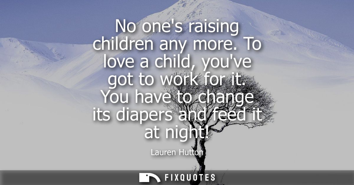 No ones raising children any more. To love a child, youve got to work for it. You have to change its diapers and feed it