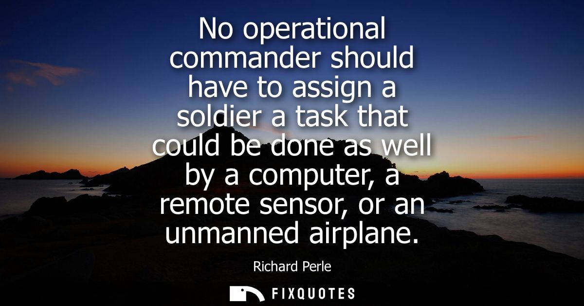 No operational commander should have to assign a soldier a task that could be done as well by a computer, a remote senso