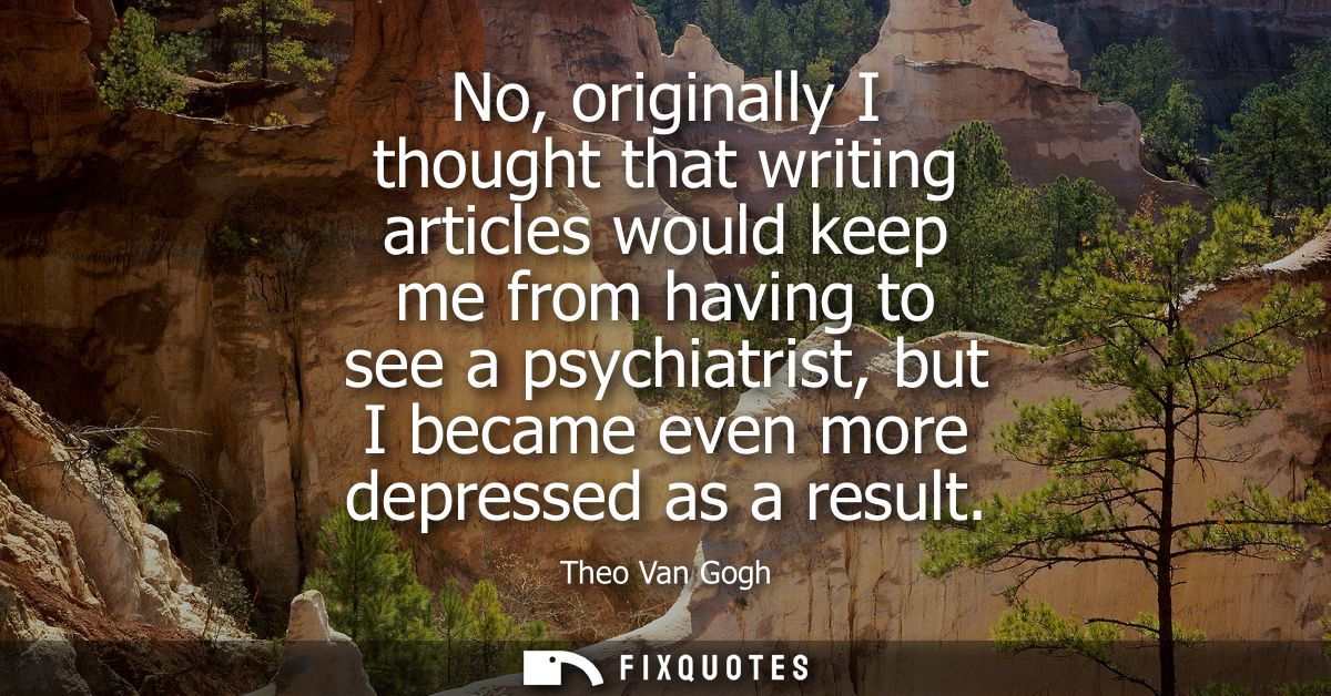 No, originally I thought that writing articles would keep me from having to see a psychiatrist, but I became even more d