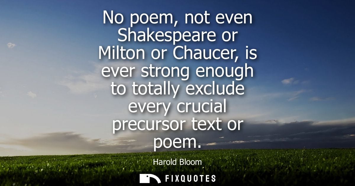 No poem, not even Shakespeare or Milton or Chaucer, is ever strong enough to totally exclude every crucial precursor tex