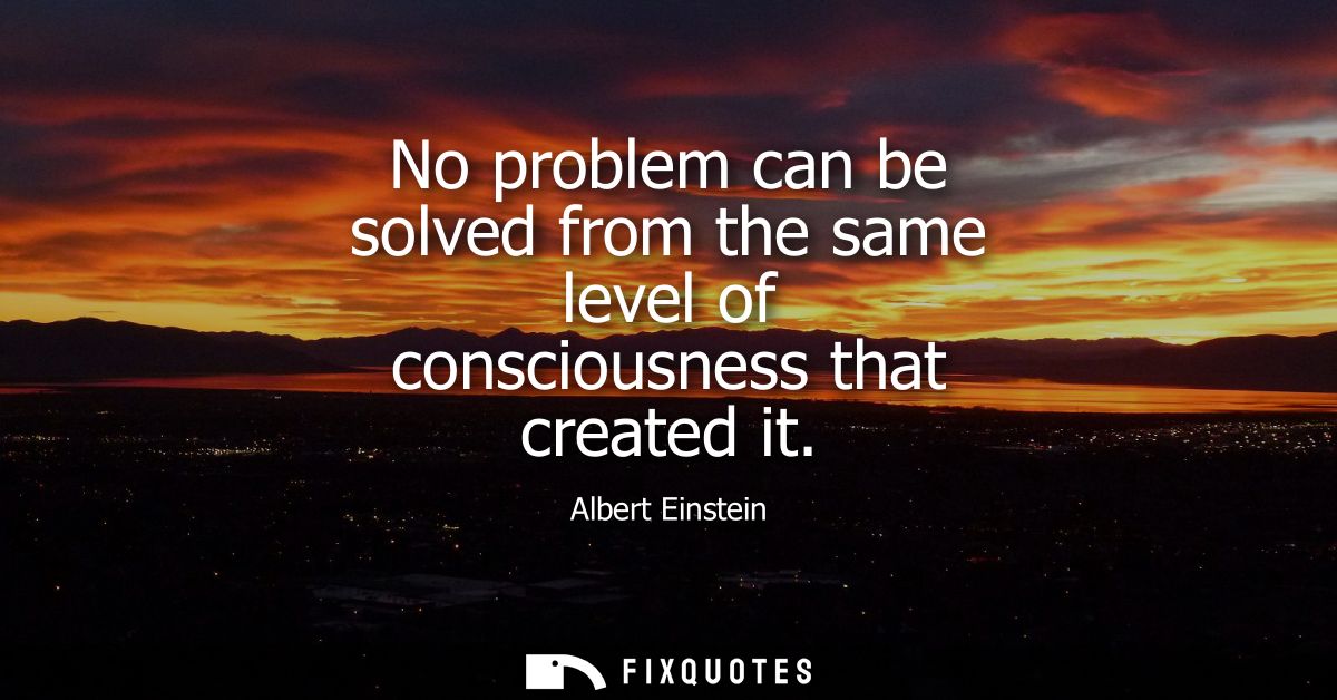 No problem can be solved from the same level of consciousness that created it