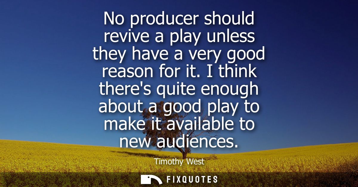 No producer should revive a play unless they have a very good reason for it. I think theres quite enough about a good pl