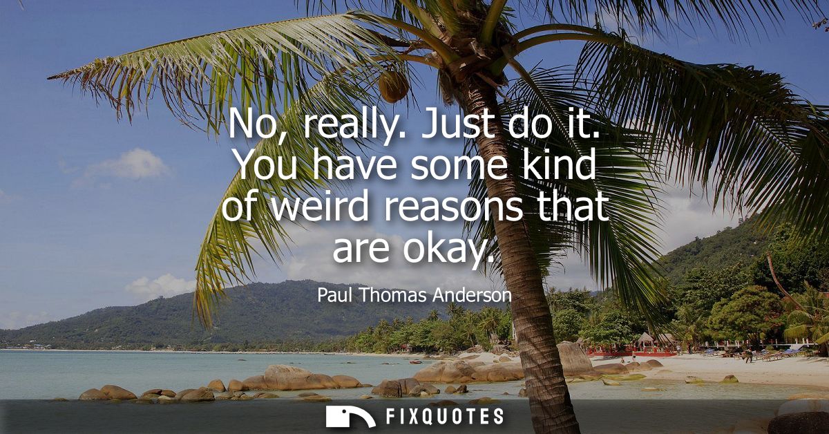 No, really. Just do it. You have some kind of weird reasons that are okay