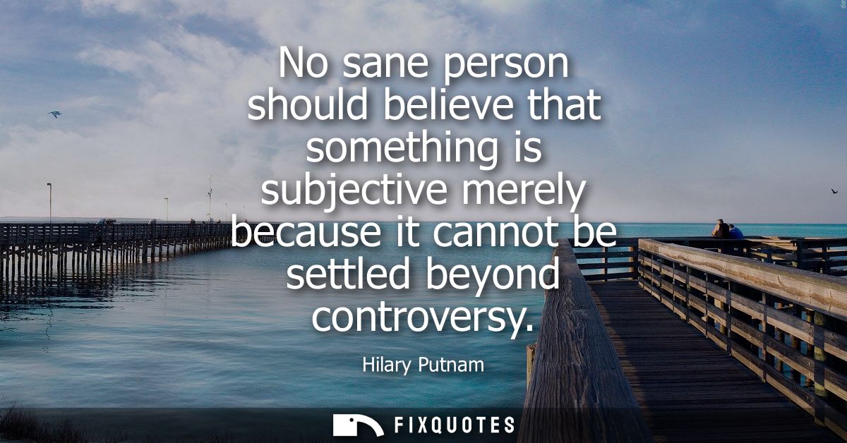No sane person should believe that something is subjective merely because it cannot be settled beyond controversy