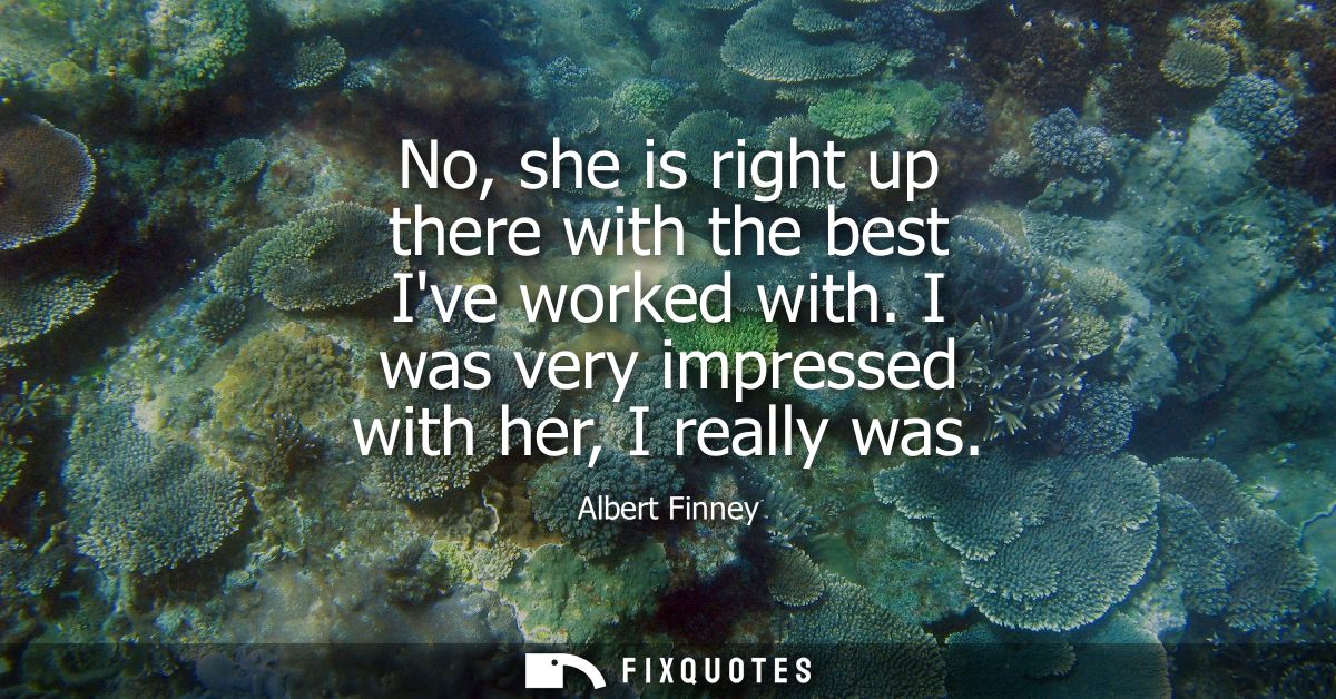No, she is right up there with the best Ive worked with. I was very impressed with her, I really was - Albert Finney