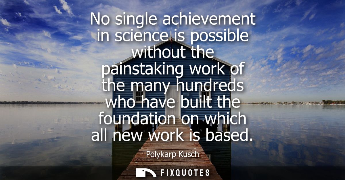 No single achievement in science is possible without the painstaking work of the many hundreds who have built the founda