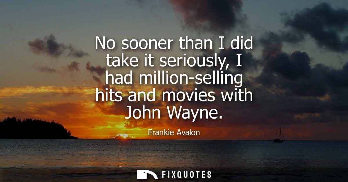 No sooner than I did take it seriously, I had million-selling hits and movies with John Wayne