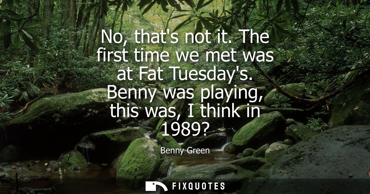 No, thats not it. The first time we met was at Fat Tuesdays. Benny was playing, this was, I think in 1989?