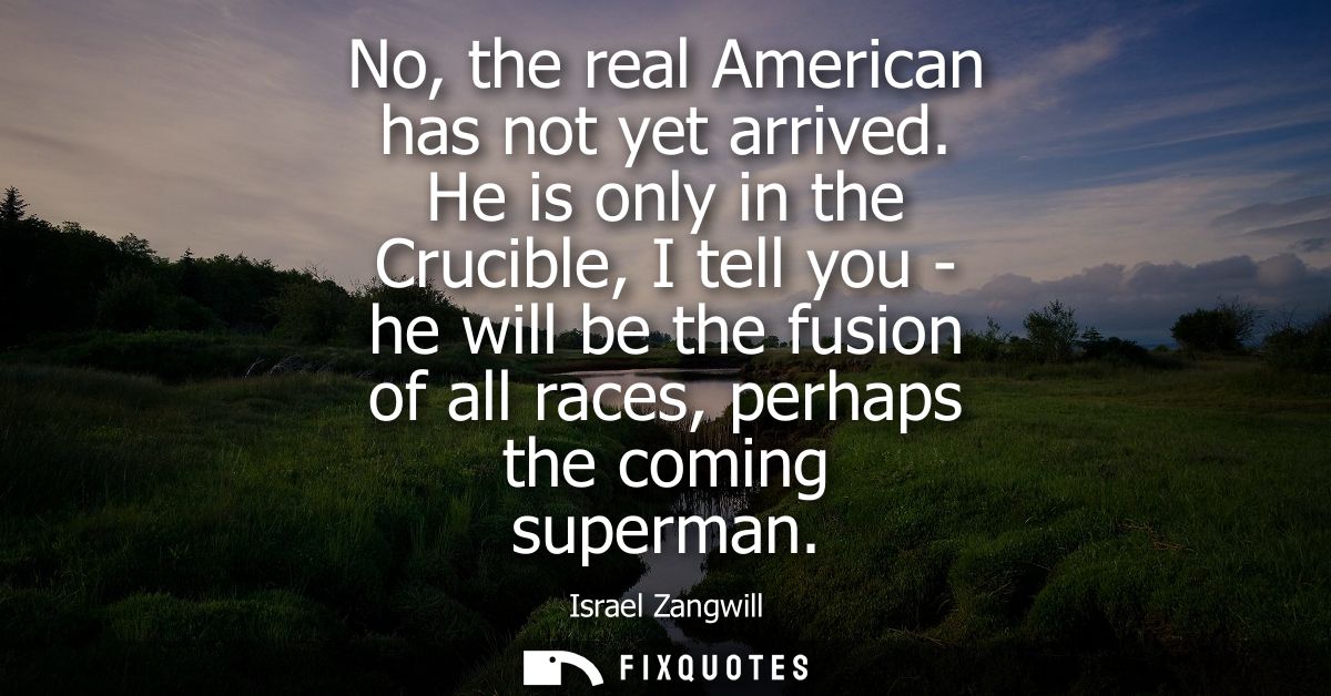 No, the real American has not yet arrived. He is only in the Crucible, I tell you - he will be the fusion of all races, 