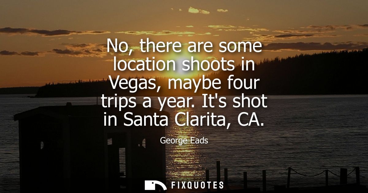 No, there are some location shoots in Vegas, maybe four trips a year. Its shot in Santa Clarita, CA