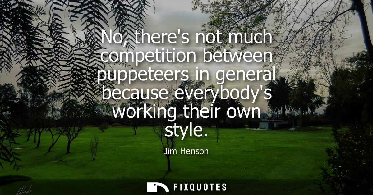 No, theres not much competition between puppeteers in general because everybodys working their own style
