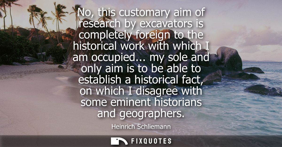No, this customary aim of research by excavators is completely foreign to the historical work with which I am occupied..