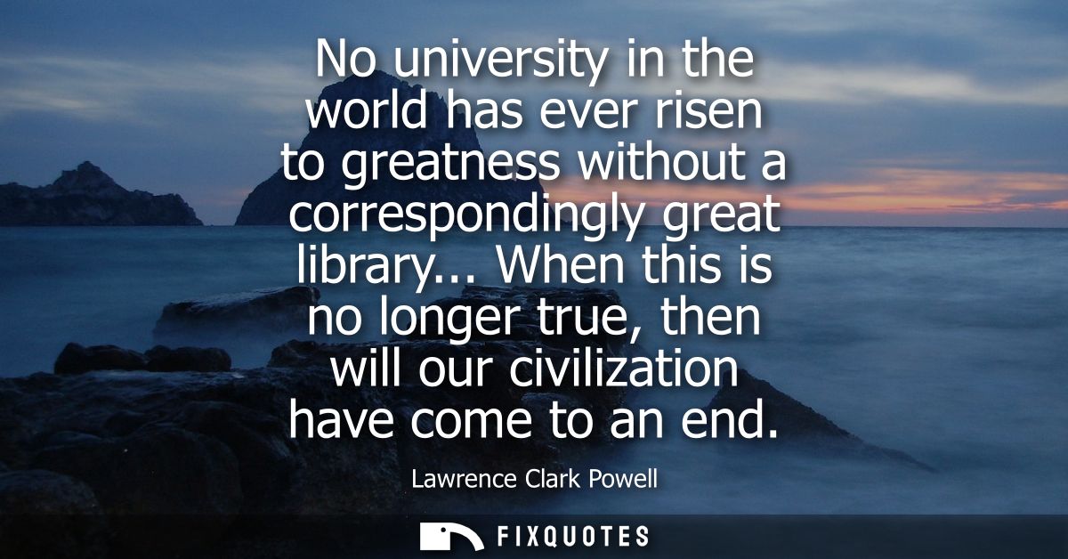 No university in the world has ever risen to greatness without a correspondingly great library... When this is no longer