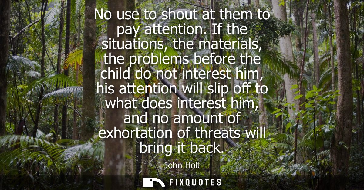 No use to shout at them to pay attention. If the situations, the materials, the problems before the child do not interes