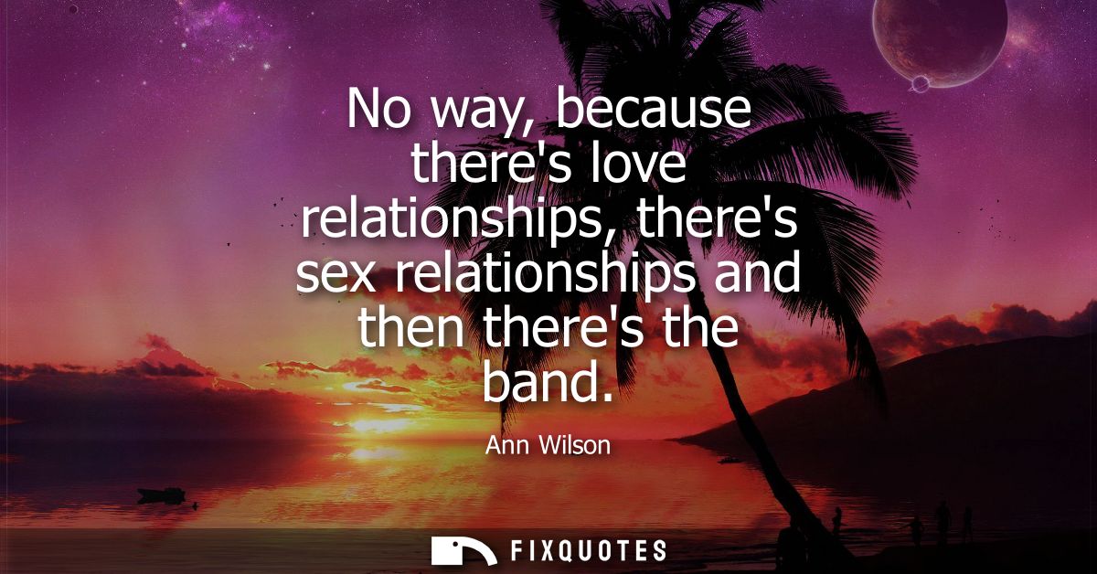 No way, because theres love relationships, theres sex relationships and then theres the band