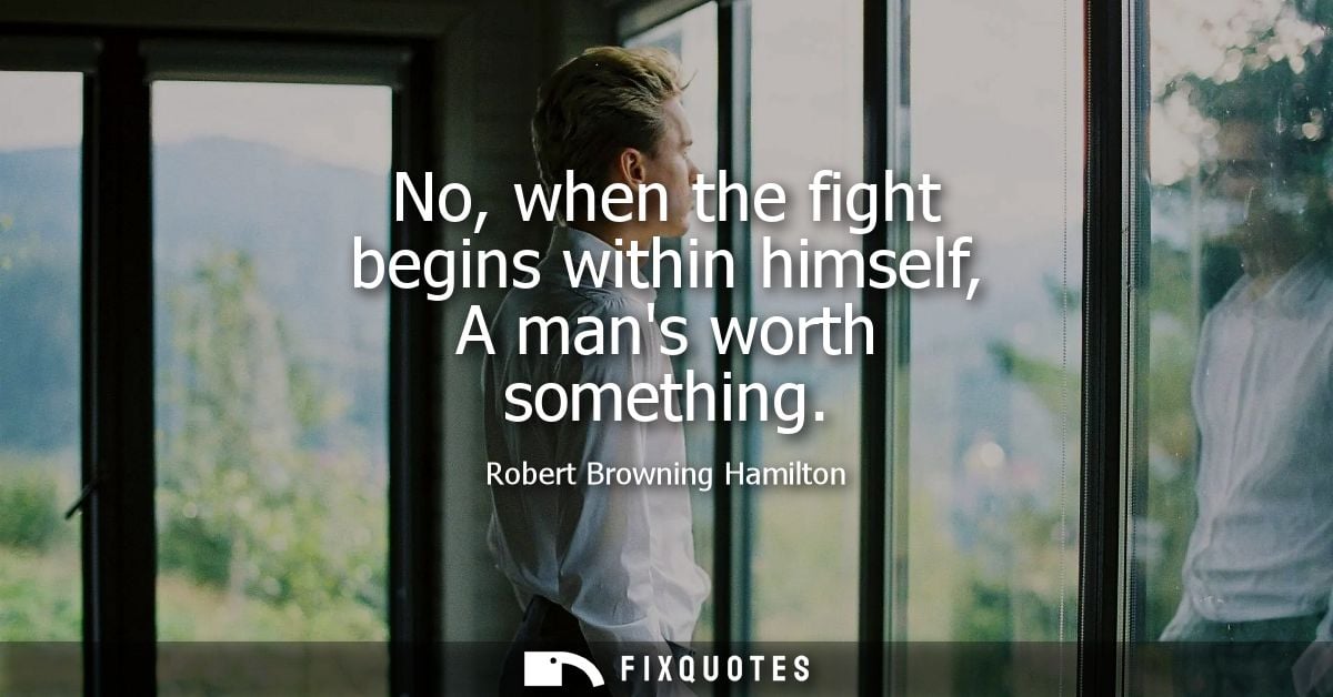 No, when the fight begins within himself, A mans worth something