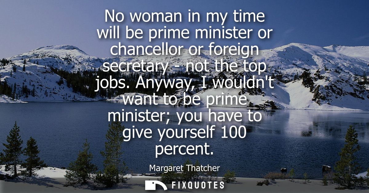 No woman in my time will be prime minister or chancellor or foreign secretary - not the top jobs. Anyway, I wouldnt want