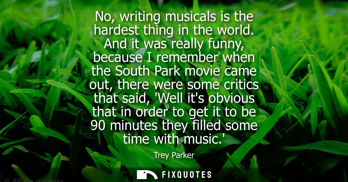 No, writing musicals is the hardest thing in the world. And it was really funny, because I remember when the South Park 