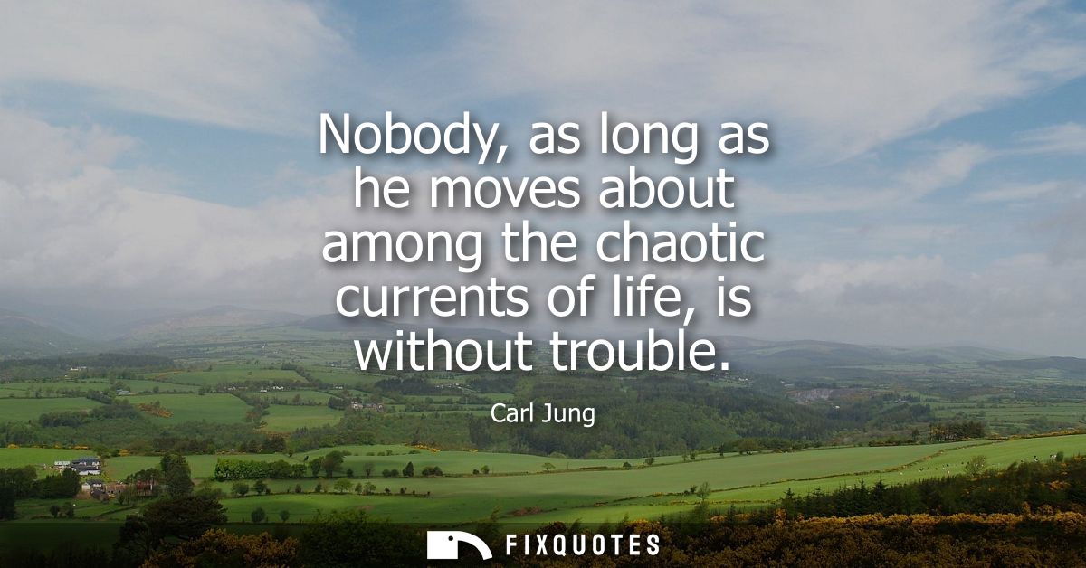 Nobody, as long as he moves about among the chaotic currents of life, is without trouble