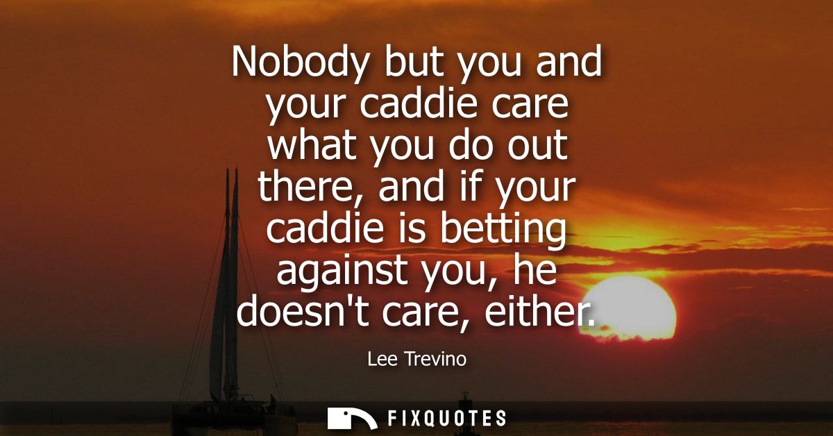 Nobody but you and your caddie care what you do out there, and if your caddie is betting against you, he doesnt care, ei