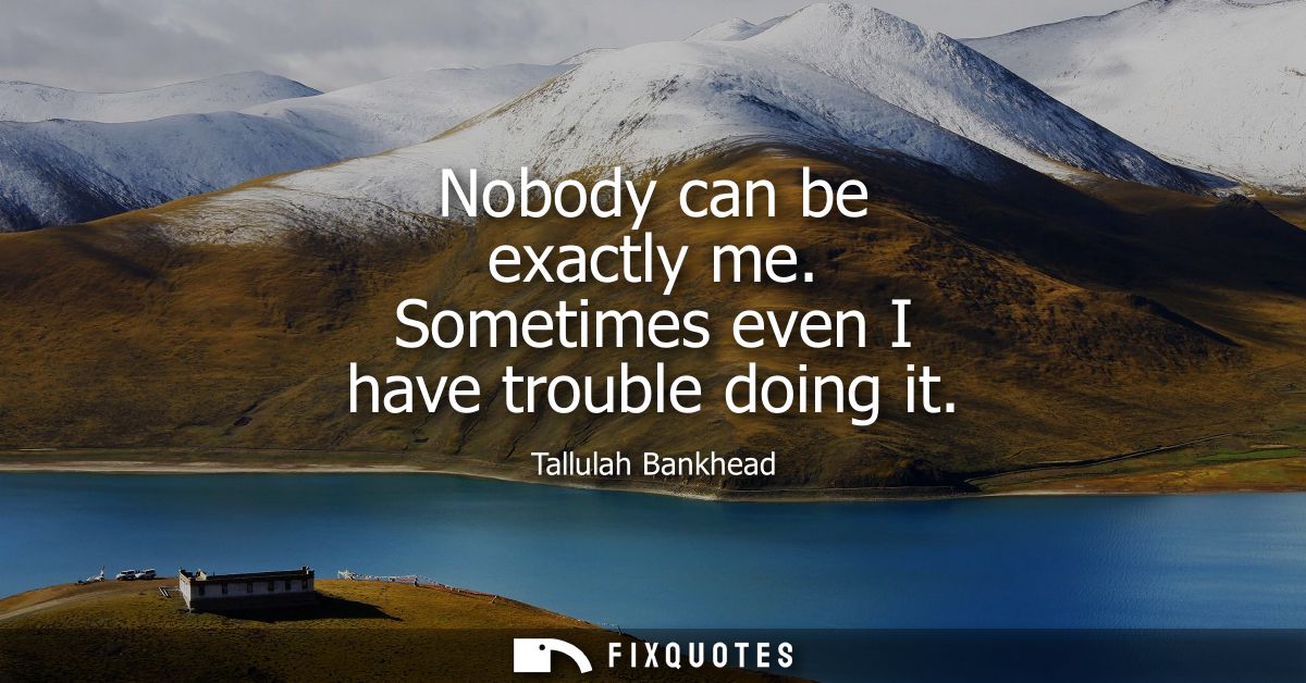 Nobody can be exactly me. Sometimes even I have trouble doing it