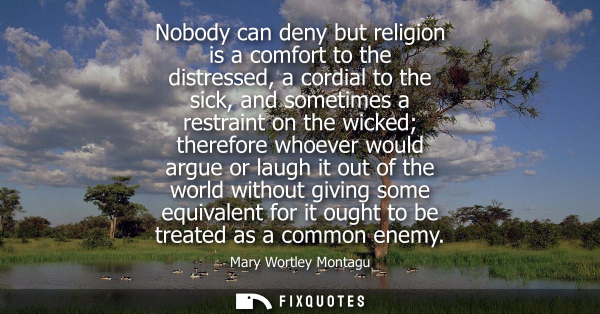 Nobody can deny but religion is a comfort to the distressed, a cordial to the sick, and sometimes a restraint on the wic