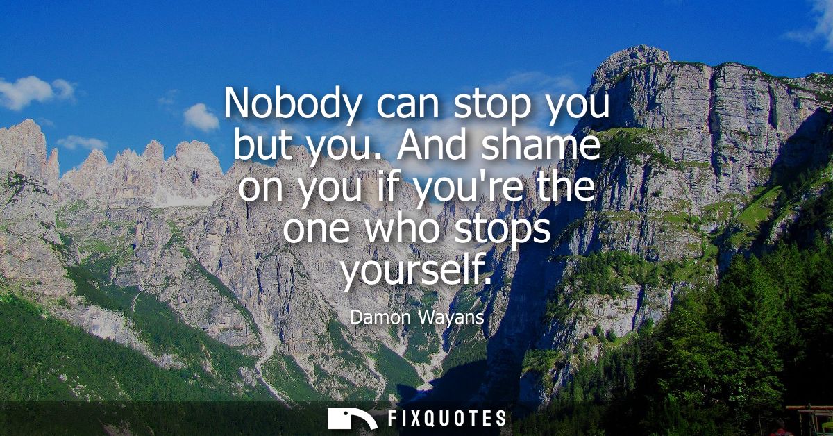 Nobody can stop you but you. And shame on you if youre the one who stops yourself
