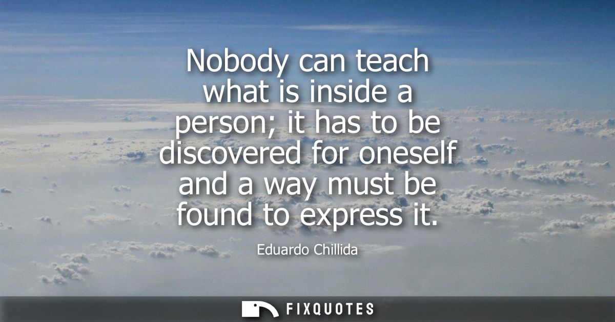 Nobody can teach what is inside a person it has to be discovered for oneself and a way must be found to express it