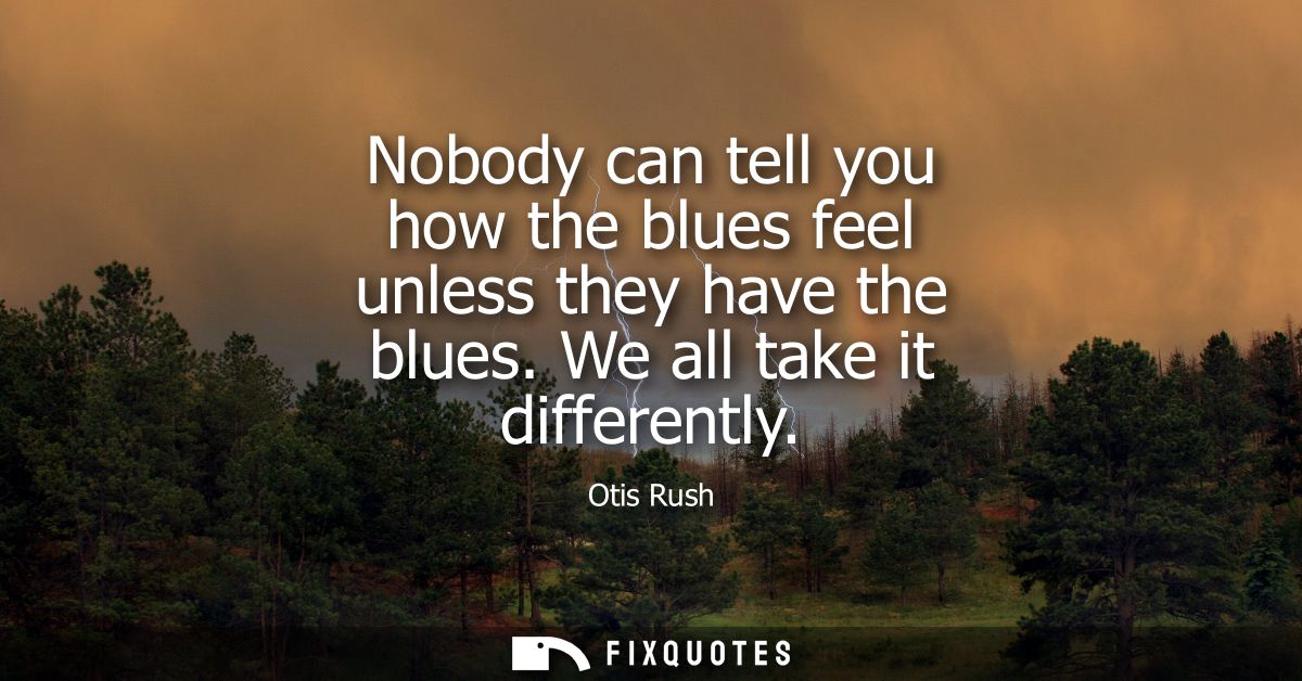 Nobody can tell you how the blues feel unless they have the blues. We all take it differently