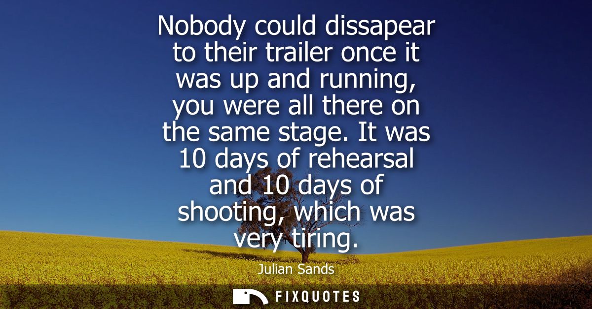 Nobody could dissapear to their trailer once it was up and running, you were all there on the same stage.