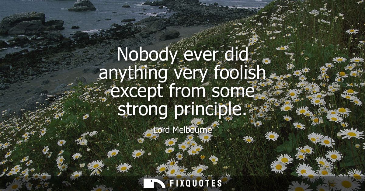 Nobody ever did anything very foolish except from some strong principle