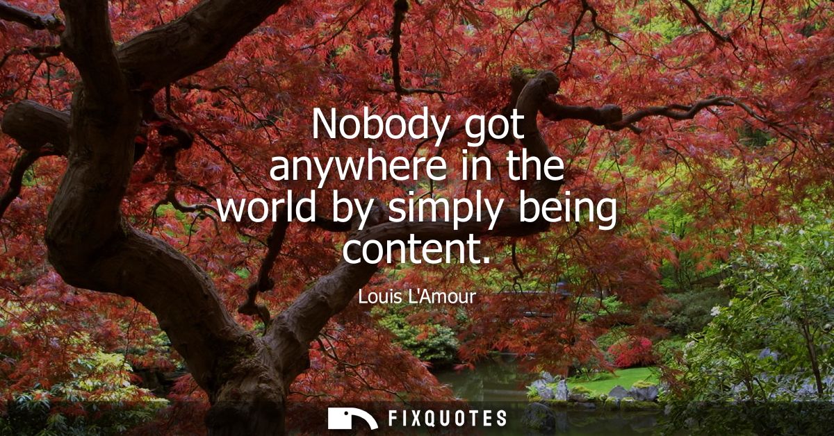 Nobody got anywhere in the world by simply being content