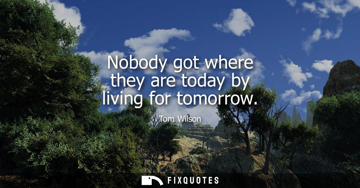 Nobody got where they are today by living for tomorrow