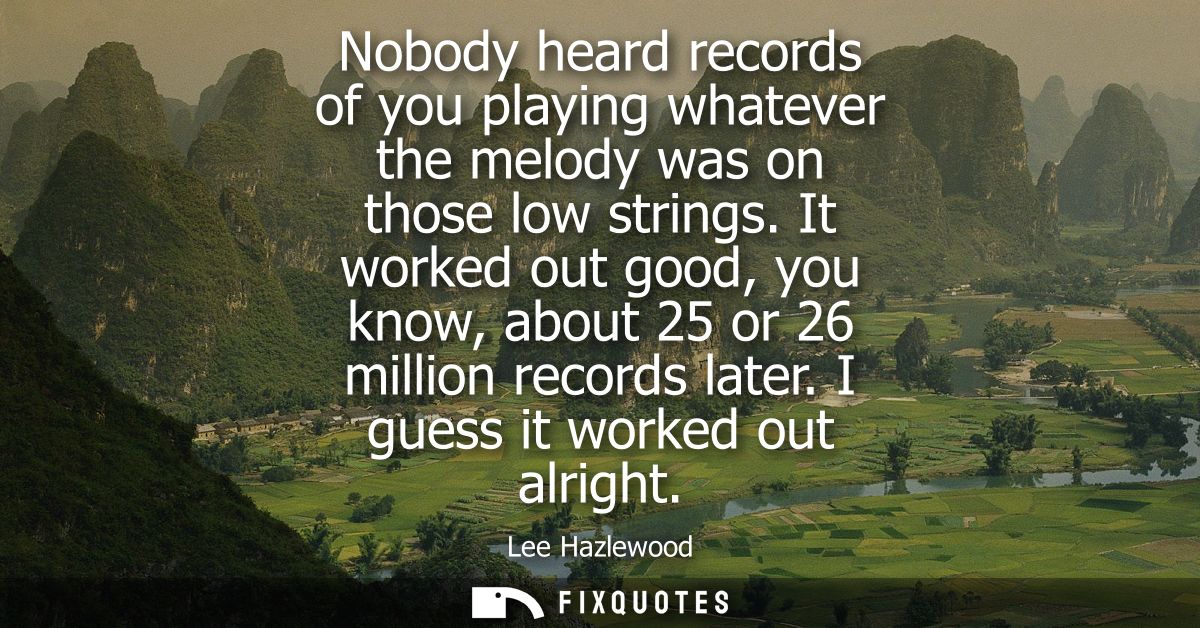 Nobody heard records of you playing whatever the melody was on those low strings. It worked out good, you know, about 25