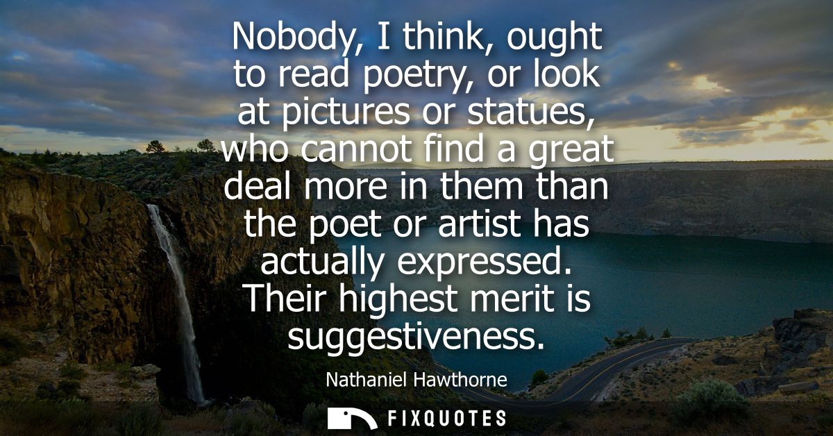 Nobody, I think, ought to read poetry, or look at pictures or statues, who cannot find a great deal more in them than th