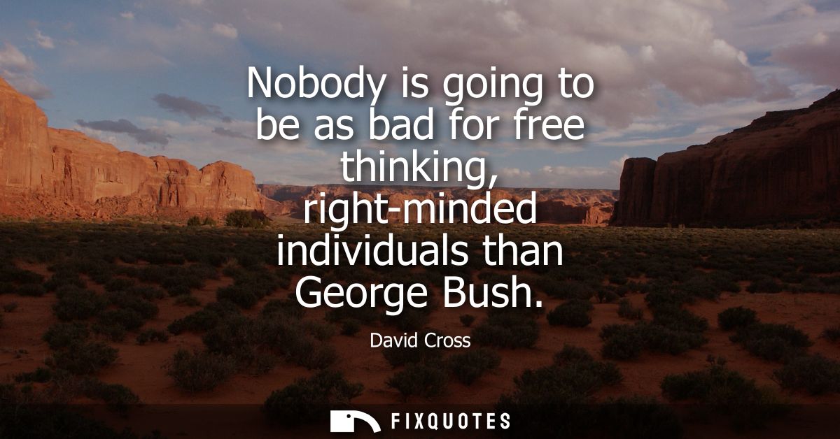 Nobody is going to be as bad for free thinking, right-minded individuals than George Bush
