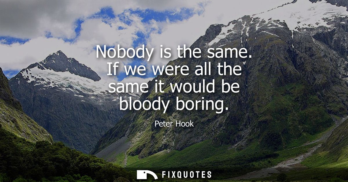 Nobody is the same. If we were all the same it would be bloody boring