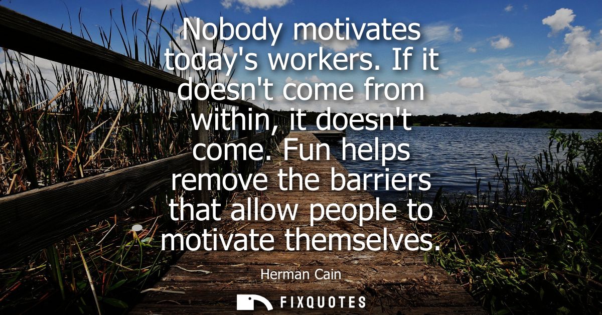 Nobody motivates todays workers. If it doesnt come from within, it doesnt come. Fun helps remove the barriers that allow