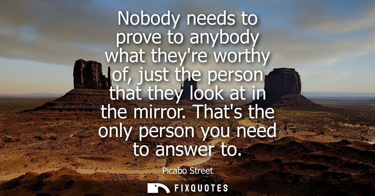 Nobody needs to prove to anybody what theyre worthy of, just the person that they look at in the mirror.