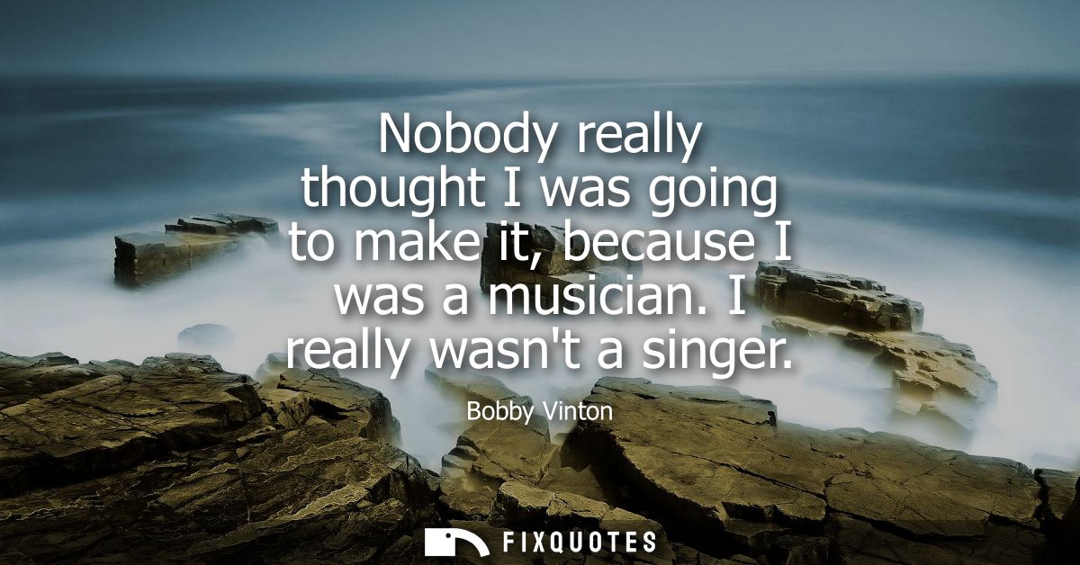 Nobody really thought I was going to make it, because I was a musician. I really wasnt a singer