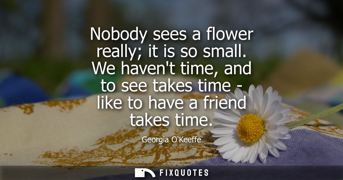 Nobody sees a flower really it is so small. We havent time, and to see takes time - like to have a friend takes time