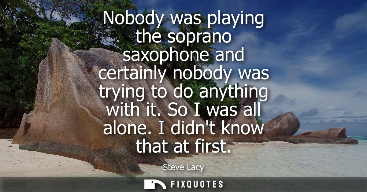 Nobody was playing the soprano saxophone and certainly nobody was trying to do anything with it. So I was all alone. I d