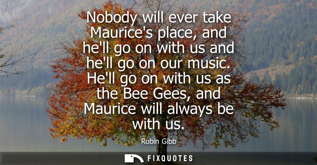 Nobody will ever take Maurices place, and hell go on with us and hell go on our music. Hell go on with us as the Bee Gee