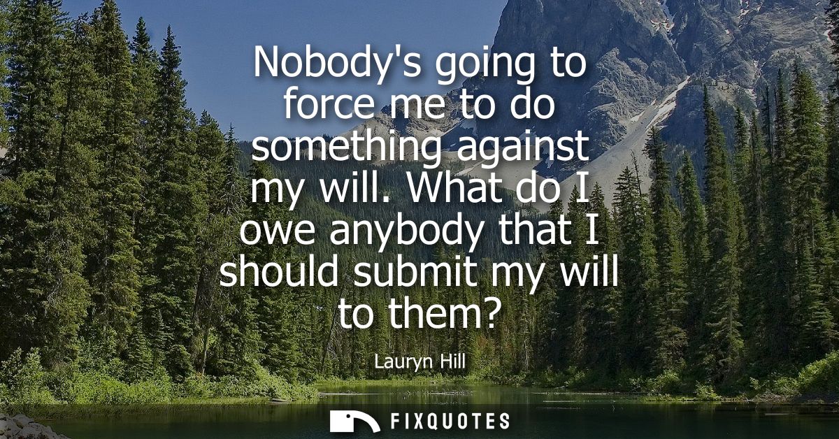 Nobodys going to force me to do something against my will. What do I owe anybody that I should submit my will to them?