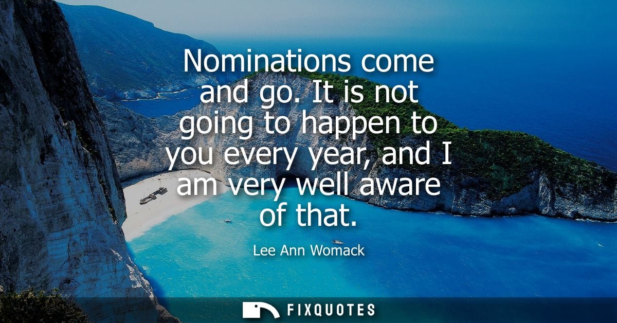 Nominations come and go. It is not going to happen to you every year, and I am very well aware of that