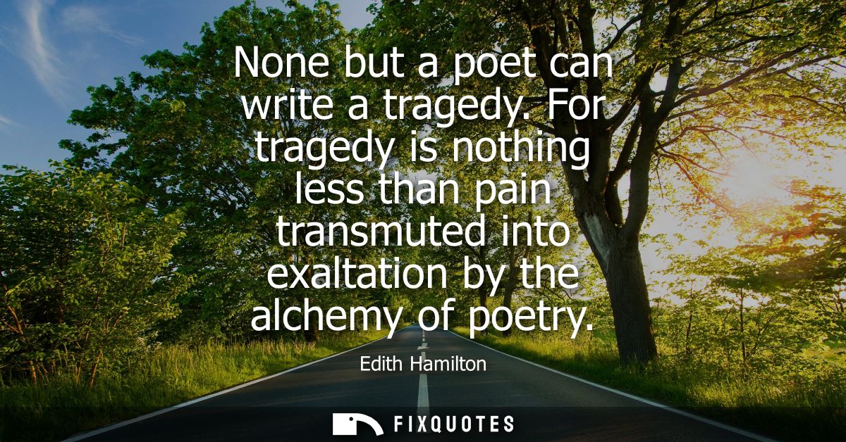 None but a poet can write a tragedy. For tragedy is nothing less than pain transmuted into exaltation by the alchemy of 