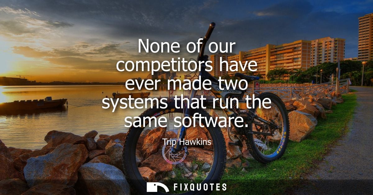 None of our competitors have ever made two systems that run the same software