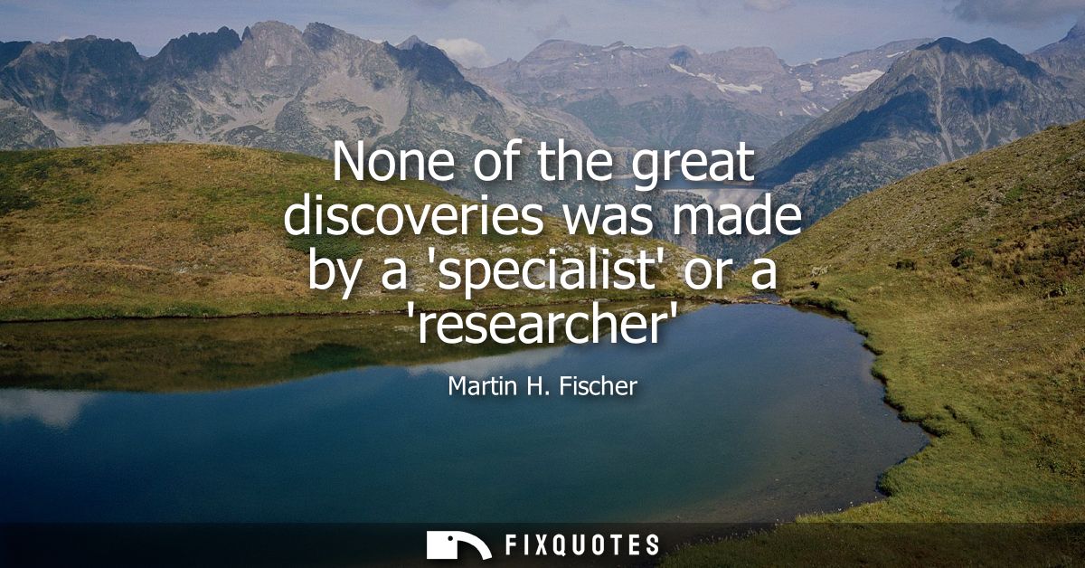None of the great discoveries was made by a specialist or a researcher