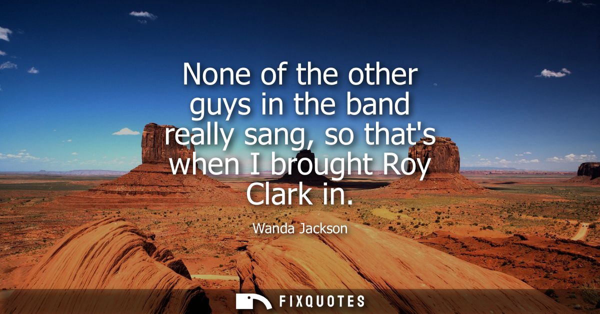 None of the other guys in the band really sang, so thats when I brought Roy Clark in