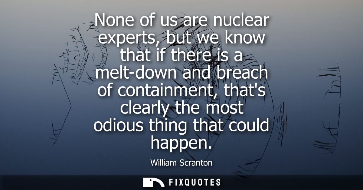 None of us are nuclear experts, but we know that if there is a melt-down and breach of containment, thats clearly the mo